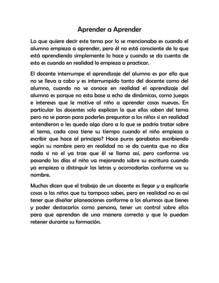 Aprender a Aprender
Lo que quiere decir este tema por lo se mencionaba es cuando el
alumno empieza a aprender, pero él no está consciente de lo que
está aprendiendo simplemente lo hace y cuando se da cuenta de
esto es cuando en realidad lo empieza a practicar.
El docente interrumpe el aprendizaje del alumno es por ello que
no se lleva a cabo y es interrumpido tanto del docente como del
alumno, cuando no se conoce en realidad el aprendizaje del
alumno es porque no esta base a echo de dinámicas, como juegos
e intereses que le motive al niño a aprender cosas nuevas. En
particular los docentes solo explican lo que ellos saben del tema
pero no se paran para poderles preguntar a los niños si en realidad
entendieron o les quedo algo claro a lo que se podría tratar sobre
el tema, cada cosa tiene su tiempo cuando el niño empieza a
escribir que hace al principio? Hace puros garabatos escribiendo
según su nombre pero en realidad no se da cuenta que no dice
nada si no el ya trae que él se llama así, pero conforme va
pasando los días el niño va mejorando sobre su escritura cuando
ya empieza a distinguir las letras y acomodarlas conforme va su
nombre.
Muchos dicen que el trabajo de un docente es llegar y a explicarle
cosas a los niños que tu tampoco sabes, pero en realidad no es así
tener que diseñar planeaciones conforme a los alumnos que tienes
y poder destacarlos como persona, tener un control sobre ellos
para que aprendan de una manera correcta y que lo puedan
retener durante su formación.
 