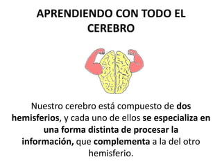 APRENDIENDO CON TODO EL
CEREBRO
Nuestro cerebro está compuesto de dos
hemisferios, y cada uno de ellos se especializa en
una forma distinta de procesar la
información, que complementa a la del otro
hemisferio.
 