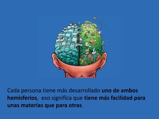 Cada persona tiene más desarrollado uno de ambos
hemisferios, eso significa que tiene más facilidad para
unas materias que para otras.
 