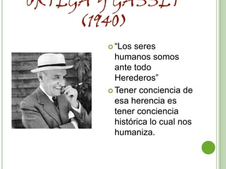 ORTEGA Y GASSET
     (1940)
        “Los seres
         humanos somos
         ante todo
         Herederos”
        Tener conciencia de
         esa herencia es
         tener conciencia
         histórica lo cual nos
         humaniza.
 