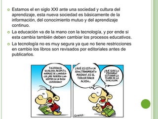    Estamos el en siglo XXI ante una sociedad y cultura del
    aprendizaje, esta nueva sociedad es básicamente de la
    información, del conocimiento mutuo y del aprendizaje
    continuo.
   La educación va de la mano con la tecnología, y por ende si
    esta cambia también deben cambiar los procesos educativos.
   La tecnología no es muy segura ya que no tiene restricciones
    en cambio los libros son revisados por editoriales antes de
    publicarlos.
 