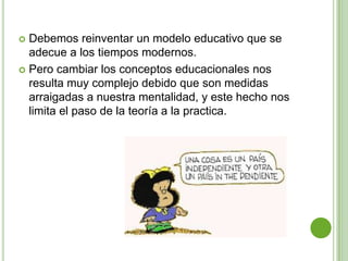  Debemos reinventar un modelo educativo que se
  adecue a los tiempos modernos.
 Pero cambiar los conceptos educacionales nos
  resulta muy complejo debido que son medidas
  arraigadas a nuestra mentalidad, y este hecho nos
  limita el paso de la teoría a la practica.
 
