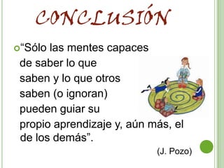CONCLUSIÓN
“Sólo las mentes capaces
 de saber lo que
 saben y lo que otros
 saben (o ignoran)
 pueden guiar su
 propio aprendizaje y, aún más, el
 de los demás”.
                            (J. Pozo)
 