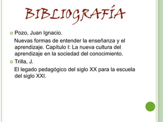 BIBLIOGRAFÍA
 Pozo, Juan Ignacio.
  Nuevas formas de entender la enseñanza y el
  aprendizaje. Capítulo I: La nueva cultura del
  aprendizaje en la sociedad del conocimiento.
 Trilla, J.

  El legado pedagógico del siglo XX para la escuela
  del siglo XXI.
 