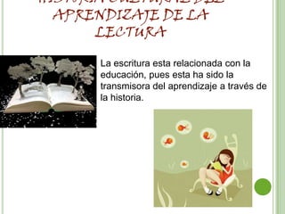 HISTORIA CULTURAL DEL
  APRENDIZAJE DE LA
       LECTURA

       La escritura esta relacionada con la
       educación, pues esta ha sido la
       transmisora del aprendizaje a través de
       la historia.
 