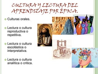 CULTURA Y LECTURA DEL
       APRENDIZAJE POR ÉPOCA.
   Culturas orales.

   Lectura o cultura
    reproductiva o
    repetitiva.

   Lectura o cultura
    escolástica o
    interpretativa.

   Lectura o cultura
    analítica o critica.
 