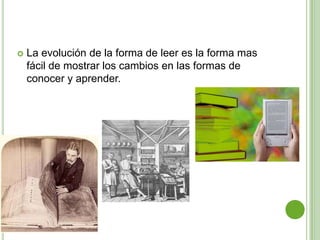    La evolución de la forma de leer es la forma mas
    fácil de mostrar los cambios en las formas de
    conocer y aprender.
 