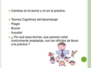    Cambios en la teoría y no en la práctica.

 Teorías Cognitivas del Aprendizaje
• Piaget

• Bruner

• Ausubel

 ¿ Por qué esas teorías, que parecen estar
  comúnmente aceptadas, son tan difíciles de llevar
  a la práctica ?
 