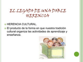EL LEGADO DE UNA DOBLE
          HERENCIA
 HERENCIA CULTURAL.
 El producto de la forma en que nuestra tradición
  cultural organiza las actividades de aprendizaje y
  enseñanza.
 