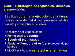 Cont. Estrategias de regulación, direcciónCont. Estrategias de regulación, dirección
y supervisión.y supervisión.
Se utilizanSe utilizan durante la ejecución de la tarea.durante la ejecución de la tarea.
Indican capacidad del alumno para seguir el planIndican capacidad del alumno para seguir el plan
trazado y comprobar su eficacia.trazado y comprobar su eficacia.
Se realizan actividades como:Se realizan actividades como:
 FormularlesFormularles preguntaspreguntas
 Seguir el planSeguir el plan trazadotrazado
 Ajustar elAjustar el tiempo y el esfuerzotiempo y el esfuerzo requerido porrequerido por
la tareala tarea
 Modificar y buscarModificar y buscar estrategias alternativasestrategias alternativas
 