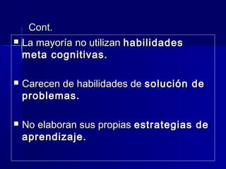 Cont.Cont.
 La mayoríaLa mayoría no utilizanno utilizan habilidadeshabilidades
meta cognitivas.meta cognitivas.
 Carecen de habilidades deCarecen de habilidades de solución desolución de
problemas.problemas.
 No elaboran sus propiasNo elaboran sus propias estrategias deestrategias de
aprendizaje.aprendizaje.
 