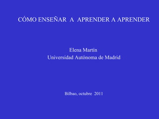 CÓMO ENSEÑAR  A  APRENDER A APRENDER Elena Martín  Universidad Autónoma de Madrid Bilbao, octubre  2011 