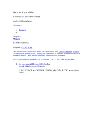 Que te sea de gran utilidad.

Rosendo Elías Xolocotzin Ramírez

roselix55@hotmail.com

Share this:

         Compartir


Me gusta:
Me gusta

Be the first to like this.

Etiquetas: REDES MAN

This entry was posted on febrero 17, 2010 at 3:36 am and is filed under Aprender a Aprender, Didáctica,
Tecnologias de la Información y la Comunicación. Puedes seguir las respuestas de esta entrada a través de
sindicación RSS 2.0. Puedes dejar una respuesta, o trackback desde tu propio sitio.

Una respuesta para “APRENDER A APRENDER CON TECNOLOGÍA, REDES MAN”

    1. Los números de 2010 « Roselix55's Blog Dice:
         enero 2, 2011 a las 4:53 pm | Responder

         [...] APRENDER A APRENDER CON TECNOLOGÍA, REDES MAN febrero,
         2010 5 [...]
 
