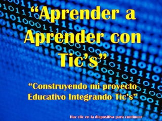 “Aprender a Aprender con Tic’s” “Construyendo mi proyecto Educativo Integrando Tic’s” Haz clic en la diapositiva para continuar 