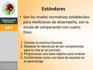 Estándares Son los niveles normativos establecidos para mediciones de desempeño, son la escala de comparación con cuatro fines: Orientar la práctica Docente Destacar la relevancia de las competencias para la vida en el currículo Proporcionar una base objetiva para evaluar Conformarse como una base de equidad en el aprendizaje 