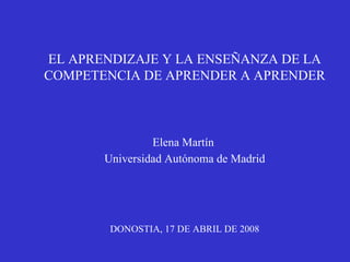 EL APRENDIZAJE Y LA ENSEÑANZA DE LA COMPETENCIA DE APRENDER A APRENDER Elena Martín  Universidad Autónoma de Madrid DONOSTIA, 17 DE ABRIL DE 2008 