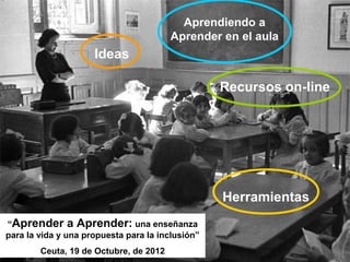 Aprendiendo a
                                        Aprender en el aula
                     Ideas

                                                  Recursos on-line




                                                  Herramientas
“Aprender a Aprender: una enseñanza
para la vida y una propuesta para la inclusión”
        Ceuta, 19 de Octubre, de 2012
 