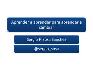 Aprender a aprender para aprender a
cambiar
Sergio F. Sosa Sánchez
@sergio_sosa
 