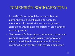 DIMENSIÓN SOCIOAFECTIVA
• La reflexión no sólo debe versar sobre los
componentes intelectuales sino sobre las
emociones, los sentimientos que se generan
durante el aprendizaje específico y en el ámbito
escolar general.
• Sentirse confiado y seguro, autónomo, como una
persona capaz de pedir ayuda y proporcionar
apoyo, partícipe de un grupo que le da una
identidad y que también ella ayuda a mantener.
12
 