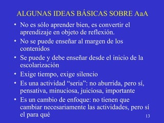 ALGUNAS IDEAS BÁSICAS SOBRE AaA
• No es sólo aprender bien, es convertir el
aprendizaje en objeto de reflexión.
• No se puede enseñar al margen de los
contenidos
• Se puede y debe enseñar desde el inicio de la
escolarización
• Exige tiempo, exige silencio
• Es una actividad “seria”: no aburrida, pero sí,
pensativa, minuciosa, juiciosa, importante
• Es un cambio de enfoque: no tienen que
cambiar necesariamente las actividades, pero sí
el para qué 13
 