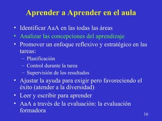 Aprender a Aprender en el aula
• Identificar AaA en las todas las áreas
• Analizar las concepciones del aprendizaje
• Promover un enfoque reflexivo y estratégico en las
tareas:
– Planificación
– Control durante la tarea
– Supervisión de los resultados
• Ajustar la ayuda para exigir pero favoreciendo el
éxito (atender a la diversidad)
• Leer y escribir para aprender
• AaA a través de la evaluación: la evaluación
formadora
16
 