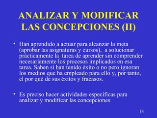 ANALIZAR Y MODIFICAR
LAS CONCEPCIONES (II)
• Han aprendido a actuar para alcanzar la meta
(aprobar las asignaturas y cursos), a solucionar
prácticamente la tarea de aprender sin comprender
necesariamente los procesos implicados en esa
tarea. Saben si han tenido éxito o no pero ignoran
los medios que ha empleado para ello y, por tanto,
el por qué de sus éxitos y fracasos.
• Es preciso hacer actividades específicas para
analizar y modificar las concepciones
18
 