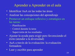 Aprender a Aprender en el aula
• Identificar AaA en las todas las áreas
• Analizar las concepciones del aprendizaje
• Promover un enfoque reflexivo y estratégico en
las tareas:
– Planificación
– Control durante la tarea
– Supervisión de los resultados
• Ajustar la ayuda para exigir pero favoreciendo el
éxito (atender a la diversidad)
• AaA a través de la evaluación: la evaluación
formadora
• Leer y escribir para aprender
19
 