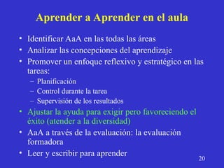 Aprender a Aprender en el aula
• Identificar AaA en las todas las áreas
• Analizar las concepciones del aprendizaje
• Promover un enfoque reflexivo y estratégico en las
tareas:
– Planificación
– Control durante la tarea
– Supervisión de los resultados
• Ajustar la ayuda para exigir pero favoreciendo el
éxito (atender a la diversidad)
• AaA a través de la evaluación: la evaluación
formadora
• Leer y escribir para aprender
20
 