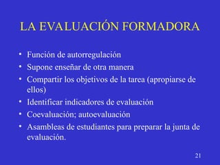LA EVALUACIÓN FORMADORA
• Función de autorregulación
• Supone enseñar de otra manera
• Compartir los objetivos de la tarea (apropiarse de
ellos)
• Identificar indicadores de evaluación
• Coevaluación; autoevaluación
• Asambleas de estudiantes para preparar la junta de
evaluación.
21
 