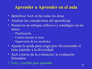 Aprender a Aprender en el aula
• Identificar AaA en las todas las áreas
• Analizar las concepciones del aprendizaje
• Promover un enfoque reflexivo y estratégico en las
tareas:
– Planificación
– Control durante la tarea
– Supervisión de los resultados
• Ajustar la ayuda para exigir pero favoreciendo el
éxito (atender a la diversidad)
• AaA a través de la evaluación: la evaluación
formadora
• Leer y escribir para aprender
22
 