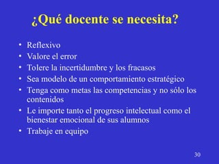 ¿Qué docente se necesita?
• Reflexivo
• Valore el error
• Tolere la incertidumbre y los fracasos
• Sea modelo de un comportamiento estratégico
• Tenga como metas las competencias y no sólo los
contenidos
• Le importe tanto el progreso intelectual como el
bienestar emocional de sus alumnos
• Trabaje en equipo
30
 