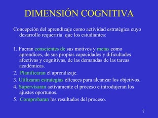 DIMENSIÓN COGNITIVA
Concepción del aprendizaje como actividad estratégica cuyo
desarrollo requeriría que los estudiantes:
1. Fueran conscientes de sus motivos y metas como
aprendices, de sus propias capacidades y dificultades
afectivas y cognitivas, de las demandas de las tareas
académicas.
2. Planificaran el aprendizaje.
3. Utilizaran estrategias eficaces para alcanzar los objetivos.
4. Supervisaran activamente el proceso e introdujeran los
ajustes oportunos.
5. Comprobaran los resultados del proceso.
7
 
