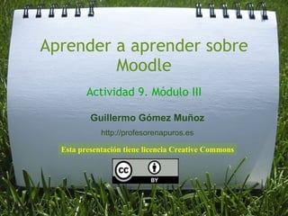 Aprender a aprender sobre Moodle Actividad 9. Módulo III Esta presentación tiene licencia Creative Commons Guillermo Gómez Muñoz http://profesorenapuros.es 