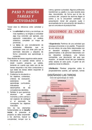 9 Aprender a trabajarcon ABP
PASO 7: DISEÑA
TAREAS Y
ACTIVIDADES
Tened claro la diferencia entre actividad y
tarea:
 La actividad se inicia y se concluye, es
más repetitiva y va dirigida a consolidar
algo muy concreto: por ejemplo, una
operación matemática, un análisis
sintáctico, completar un mapa de
provincias….
 La tarea es una concatenación de
actividades diferentes que se
entrelazan unas con otras para que el
alumnado descubra y adquiera de
forma consciente ese aprendizaje o
contenido
Para diseñar las tareas seguimos estos pasos:
1. Decidimos en cuántas tareas vamos a
dividir nuestro proyecto, ya sabéis,
teniendo en cuenta que cada una de las
tareas responde a los hilos conductores y
que todas las tareas deben responder al
tópico generativo.
2. Cuidamos la vinculación a
los objetivos, contenidos,
criterios de evaluación,
estándares de
aprendizaje curriculares,
indicadores y
desempeños de las
competencias decididos.
3. Señalar lo que queremos
alcanzar en cada
momento y cómo vamos a
ser capaces de averiguar
si el alumnado ha
conseguido los objetivos
marcados.
Uno de los elementos
fundamentales es el desafío
inicial. Al presentar el
proyecto se debe sorprender
a los alumnos, buscar su
complicidad, romper con la
rutina y generar curiosidad. Algunos profesores
transforman su pasillo o su aula durante esos
días, decorándolo, de forma que el día de
comienzo del proyecto los alumnos llegan al
centro y se lo encuentran cambiado. La
presentación inicial del proyecto suele ir
acompañada de la comunicación del desafío o
que se concreta en el producto final.
SEGUIMOS EL CICLO
DE KOLB
1.Experiencia: Partimos de una actividad que
provoque emociones si es posible. Proyección
de una noticia, de unas fotos relacionadas con
un desastre ecológico, conferencia de
padres/madres o de personal relacionado con
los desastres ecológicos, una lectura
compartida, una decoración del aula que
impacte….el desafío inicial del que hablamos
antes estaría en este punto. A partir de ahí
podemos iniciar la reflexión.
2.Reflexión: Plantear preguntas sobre lo
proyectado/visto usando, por ejemplo, rutinas
 