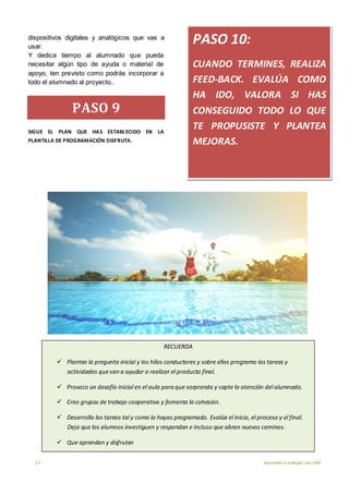 17 Aprender a trabajar con ABP
dispositivos digitales y analógicos que vas a
usar.
Y dedica tiempo al alumnado que pueda
necesitar algún tipo de ayuda o material de
apoyo, ten previsto como podrás incorporar a
todo el alumnado al proyecto..
PASO 9
SIGUE EL PLAN QUE HAS ESTABLECIDO EN LA
PLANTILLA DE PROGRAMACIÓN DISFRUTA.
PASO 10:
CUANDO TERMINES, REALIZA
FEED-BACK. EVALÚA COMO
HA IDO, VALORA SI HAS
CONSEGUIDO TODO LO QUE
TE PROPUSISTE Y PLANTEA
MEJORAS.
RECUERDA
 Planteo la pregunta inicial y los hilos conductores y sobre ellos programo las tareas y
actividades quevan a ayudar a realizar el producto final.
 Provoco un desafío inicial en el aula para que sorprenda y capte la atención del alumnado.
 Creo grupos de trabajo cooperativo y fomenta la cohesión.
 Desarrolla las tareas tal y como lo hayas programado. Evalúa el inicio, el proceso y el final.
Deja que los alumnos investiguen y respondan e incluso que abran nuevos caminos.
 Que aprendan y disfruten
 
