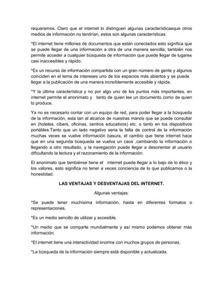 requeramos. Claro que el internet lo distinguen algunas característicasque otros
medios de información no tendrían, estos son algunas características:

*El internet tiene millones de documentos que están conectados esto significa que
se puede llegar de una información a otra de una manera sencilla, también nos
permite acceder a cualquier búsqueda de información que puede llegar de lugares
casi inaccesibles y rápido.

*Es un recurso de información compartida con un gran número de gente y algunos
coinciden en el tema de intereses uno de los espacios más abiertos y se puede
llegar a la publicación de una manera increíblemente accesible y rápida.

*Y la última característica y no por algo uno de los puntos más importantes, en
internet permite el anonimato y tanto de quien lee un documento como de quien
lo produce.

Ya no es necesario contar con un equipo de red, para poder llegar a la búsqueda
de la información, esta tan al alcance de nuestras manos que se puede consultar
en (hoteles, cibers, oficinas, centros educativos) etc. o tanto en los dispositivos
portátiles.Tanto que un lado negativo seria la falta de control de la información
muchas veces se vuelve información basura, el cambio que tiene internet hace
que en una segunda búsqueda se vuelva un caos ,cambiando la información o
llegando a otro resultado, y la navegación puede llegar a desorientar al usuario
dificultando la lectura y el razonamiento de la información.

El anonimato que tambiénse tiene el internet puede llegar a lo bajo de lo ético y
los valores, esto significa no tener a veces conciencia de lo que publicamos o la
honestidad.

              LAS VENTAJAS Y DESVENTAJAS DEL INTERNET.

                                 Algunas ventajas:

*Se puede tener muchísima información, hasta en diferentes formatos o
representaciones.

*Es un medio sencillo de utilizar y accesible.

*Un medio que se comparte mundialmente y así mismo podemos obtener más
información.

*El internet tiene una interactividad enorme con muchos grupos de personas.

*La búsqueda de la información siempre está disponible y actualizada.
 