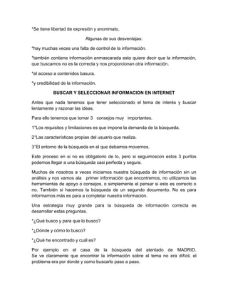 *Se tiene libertad de expresión y anonimato.

                            Algunas de sus desventajas:

*hay muchas veces una falta de control de la información.

*también contiene información enmascarada esto quiere decir que la información,
que buscamos no es la correcta y nos proporcionan otra información.

*el acceso a contenidos basura.

*y credibilidad de la información.

           BUSCAR Y SELECCIONAR INFORMACION EN INTERNET

Antes que nada tenemos que tener seleccionado el tema de interés y buscar
lentamente y razonar las ideas.

Para ello tenemos que tomar 3 consejos muy importantes.

1°Los requisitos y limitaciones es que impone la demanda de la búsqueda.

2°Las características propias del usuario que realiza.

3°El entorno de la búsqueda en el que debamos movernos.

Este proceso en si no es obligatorio de lo, pero si seguimoscon estos 3 puntos
podemos llegar a una búsqueda casi perfecta y segura.

Muchos de nosotros a veces iniciamos nuestra búsqueda de información sin un
análisis y nos vamos ala primer información que encontremos, no utilizamos las
herramientas de apoyo o consejos. o simplemente el pensar si esto es correcto o
no. También si hacemos la búsqueda de un segundo documento. No es para
informarnos más es para a completar nuestra información.

Una estrategia muy grande para la búsqueda de información correcta es
desarrollar estas preguntas.

*¿Qué busco y para que lo busco?

*¿Dónde y cómo lo busco?

*¿Qué he encontrado y cuál es?

Por ejemplo en el casa de la búsqueda del atentado de MADRID.
Se ve claramente que encontrar la información sobre el tema no era difícil, el
problema era por donde y como buscarlo paso a paso.
 