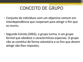 CONCEITO DE GRUPO
• Conjunto de indivíduos com um objectivo comum em
interdependência que cooperam para atingir o fim que
os reuniu.
• Segundo Estrela (2002), o grupo turma, é um grupo
formal que obedece a características especiais. O grupo
não se constitui de forma voluntária e os fins que devem
atingir são-lhes impostos.
 