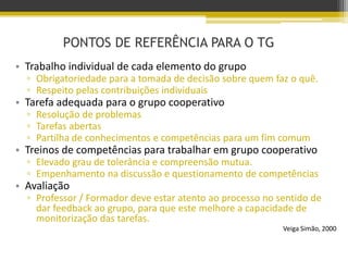 PONTOS DE REFERÊNCIA PARA O TG
• Trabalho individual de cada elemento do grupo
▫ Obrigatoriedade para a tomada de decisão sobre quem faz o quê.
▫ Respeito pelas contribuições individuais
• Tarefa adequada para o grupo cooperativo
▫ Resolução de problemas
▫ Tarefas abertas
▫ Partilha de conhecimentos e competências para um fim comum
• Treinos de competências para trabalhar em grupo cooperativo
▫ Elevado grau de tolerância e compreensão mutua.
▫ Empenhamento na discussão e questionamento de competências
• Avaliação
▫ Professor / Formador deve estar atento ao processo no sentido de
dar feedback ao grupo, para que este melhore a capacidade de
monitorização das tarefas.
Veiga Simão, 2000
 