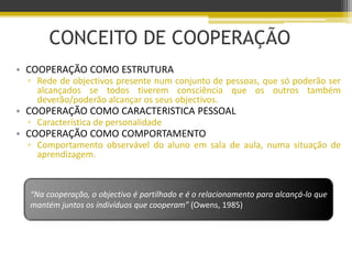 CONCEITO DE COOPERAÇÃO
• COOPERAÇÃO COMO ESTRUTURA
▫ Rede de objectivos presente num conjunto de pessoas, que só poderão ser
alcançados se todos tiverem consciência que os outros também
deverão/poderão alcançar os seus objectivos.
• COOPERAÇÃO COMO CARACTERISTICA PESSOAL
▫ Característica de personalidade
• COOPERAÇÃO COMO COMPORTAMENTO
▫ Comportamento observável do aluno em sala de aula, numa situação de
aprendizagem.
“Na cooperação, o objectivo é partilhado e é o relacionamento para alcançá-lo que
mantém juntos os indivíduos que cooperam” (Owens, 1985)
 
