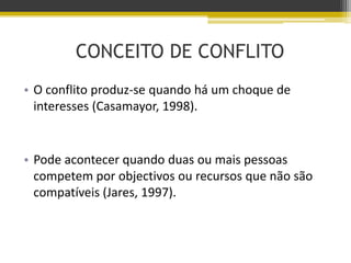 CONCEITO DE CONFLITO
• O conflito produz-se quando há um choque de
interesses (Casamayor, 1998).
• Pode acontecer quando duas ou mais pessoas
competem por objectivos ou recursos que não são
compatíveis (Jares, 1997).
 