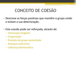 CONCEITO DE COESÃO
• Descreve as forças positivas que mantêm o grupo unido
e evitam a sua deterioração.
• Esta coesão pode ser reforçada, através de:
▫ Interacção amigável
▫ Cooperação
▫ Estatuto do grupo aumentado
▫ Ameaças exteriores
▫ Liderança democrática
 