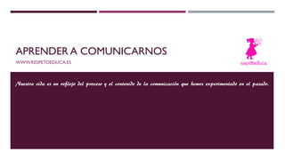 APRENDER A COMUNICARNOS
WWW.RESPETOEDUCA.ES
Nuestra vida es un reflejo del proceso y el contenido de la comunicación que hemos experimentado en el pasado.
 