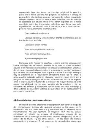 comentario (leo diez líneas, escribo diez páginas), la práctica
jívara de la ficha (recorro 400 páginas, las reduzco a cinco), la
pesca de la cita juiciosa (en esos manuales de cultura congelada
de que disponen todos los mercaderes del éxito), sabrán manejar
el escalpelo del análisis lineal y se harán expertos en el sabio
cabotaje entre los «fragmentos selectos», que lleva con toda
seguridad al bachillerato, a la licenciatura, casi a la oposición...
pero no necesariamente al amor al libro.
Quedan los otros alumnos.
Los que no leen y se sienten muy pronto aterrorizados por las
irradiaciones el sentido.
Los que se creen tontos.
Para siempre privados de libros...
Para siempre sin respuestas...
Y pronto sin preguntas.»
Constatar este hecho no significa —como afirman algunos con
cierta nostalgia de un tiempo escolar en el que no todo el mundo
acudía a las instituciones escolares y en el que tan sólo los hijos y las hijas
de las clases acomodadas accedían a la enseñanza media y superior—
que en educación cualquier tiempo pasado haya sido mejor sino que
hoy la extensión de la educación obligatoria hasta los 16 años, el
acceso a las aulas de todos los alumnos y alumnas, sean como sea y
vengan de donde vengan, el escaso atractivo de la cultura impresa
ante el espectáculo seductor de la cultura y la mayor diversidad (y la
mayor complejidad) de los usos sociales de la escritura y de sus
contextos de emisión y recepción hacen cada vez más compleja y
difícil la tarea de enseñar y la tarea de aprender en las aulas a leer y a
entender lo que se lee.

4.2. Conocimientos y destrezas en lectura
Un efecto de esta creciente preocupación por conocer el grado
de competencia lectora de quienes acuden a las aulas es la
evaluación de sus conocimientos y destrezas en las diversas áreas
instrumentales. Así, por ejemplo, el Proyecto PISA (OCDE, 2002a)
constituye un intento de evaluar el rendimiento escolar de los
estudiantes de 15 años (ya al final de la escuela obligatoria) de los 30
países de la OCDE —y de otros países— en las áreas de lectura,
matemáticas y ciencias. En el contexto de abundantes datos que
- 10 -

 