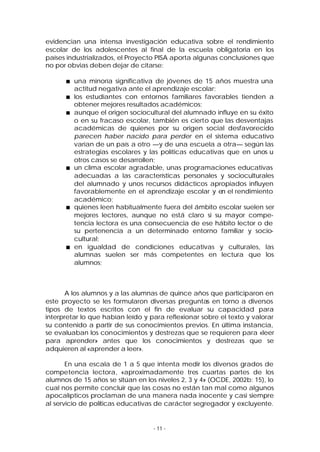 evidencian una intensa investigación educativa sobre el rendimiento
escolar de los adolescentes al final de la escuela obligatoria en los
países industrializados, el Proyecto PISA aporta algunas conclusiones que
no por obvias deben dejar de citarse:
una minoría significativa de jóvenes de 15 años muestra una
actitud negativa ante el aprendizaje escolar;
los estudiantes con entornos familiares favorables tienden a
obtener mejores resultados académicos;
aunque el origen sociocultural del alumnado influye en su éxito
o en su fracaso escolar, también es cierto que las desventajas
académicas de quienes por su origen social desfavorecido
parecen haber nacido para perder en el sistema educativo
varían de un país a otro —y de una escuela a otra— según las
estrategias escolares y las políticas educativas que en unos u
otros casos se desarrollen;
un clima escolar agradable, unas programaciones educativas
adecuadas a las características personales y socioculturales
del alumnado y unos recursos didácticos apropiados influyen
favorablemente en el aprendizaje escolar y en el rendimiento
académico;
quienes leen habitualmente fuera del ámbito escolar suelen ser
mejores lectores, aunque no está claro si su mayor competencia lectora es una consecuencia de ese hábito lector o de
su pertenencia a un determinado entorno familiar y sociocultural;
en igualdad de condiciones educativas y culturales, las
alumnas suelen ser más competentes en lectura que los
alumnos;

A los alumnos y a las alumnas de quince años que participaron en
este proyecto se les formularon diversas preguntas en torno a diversos
tipos de textos escritos con el fin de evaluar su capacidad para
interpretar lo que habían leído y para reflexionar sobre el texto y valorar
su contenido a partir de sus conocimientos previos. En última instancia,
se evaluaban los conocimientos y destrezas que se requieren para «leer
para aprender» antes que los conocimientos y destrezas que se
adquieren al «aprender a leer».
En una escala de 1 a 5 que intenta medir los diversos grados de
competencia lectora, «aproximadamente tres cuartas partes de los
alumnos de 15 años se sitúan en los niveles 2, 3 y 4» (OCDE, 2002b: 15), lo
cual nos permite concluir que las cosas no están tan mal como algunos
apocalípticos proclaman de una manera nada inocente y casi siempre
al servicio de políticas educativas de carácter segregador y excluyente.

- 11 -

 