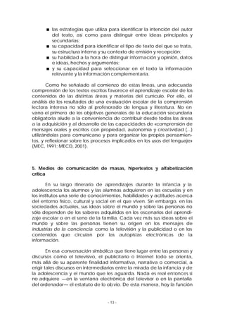 las estrategias que utiliza para identificar la intención del autor
del texto, así como para distinguir entre ideas principales y
secundarias;
su capacidad para identificar el tipo de texto del que se trata,
su estructura interna y su contexto de emisión y recepción;
su habilidad a la hora de distinguir información y opinión, datos
e ideas, hechos y argumentos;
y su capacidad para seleccionar en el texto la información
relevante y la información complementaria.
Como he señalado al comienzo de estas líneas, una adecuada
comprensión de los textos escritos favorece el aprendizaje escolar de los
contenidos de las distintas áreas y materias del currículo. Por ello, el
análisis de los resultados de una evaluación escolar de la comprensión
lectora interesa no sólo al profesorado de lengua y literatura. No en
vano el primero de los objetivos generales de la educación secundaria
obligatoria alude a la conveniencia de contribuir desde todas las áreas
a la adquisición y al desarrollo de las capacidades de «comprensión de
mensajes orales y escritos con propiedad, autonomía y creat ividad (...)
utilizándolas para comunicarse y para organizar los propios pensamientos, y reflexionar sobre los procesos implicados en los usos del lenguaje»
(MEC, 1991; MECD, 2001).

5. Medios de comunicación de masas, hipertextos y alfabetización
crítica
En su largo itinerario de aprendizajes durante la infancia y la
adolescencia los alumnos y las alumnas adquieren en las escuelas y en
los institutos una serie de conocimientos, habilidades y actitudes acerca
del entorno físico, cultural y social en el que viven. Sin embargo, en las
sociedades actuales, sus ideas sobre el mundo y sobre las personas no
sólo dependen de los saberes adquiridos en los escenarios del aprendizaje escolar o en el seno de la familia. Cada vez más sus ideas sobre el
mundo y sobre las personas tienen su origen en los mensajes de
industrias de la conciencia como la televisión y la publicidad o en los
contenidos que circulan por las autopistas electrónicas de la
información.
En esa conversación simbólica que tiene lugar entre las personas y
discursos como el televisivo, el publicitario o Internet todo se orienta,
más allá de su aparente finalidad informativa, narrativa o comercial, a
erigir tales discursos en intermediarios entre la mirada de la infancia y de
la adolescencia y el mundo que les aguarda. Nada es real entonces si
no adquiere —en la ventana electrónica del televisor o en la pantalla
del ordenador— el estatuto de lo ob vio. De esta manera, hoy la función

- 13 -

 