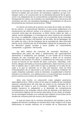 social de los mensajes de los medios de comunicación de masas y de
Internet es doble: por una parte, de naturaleza cognitiva, ya que contribuyen tanto a la construcción de la identidad personal de la gente
como a la adquisición de un conocimiento compartido sobre el mundo
(incluyendo los valores, las actitudes, los estereotipos y la conciencia del
contexto); por otra, de naturaleza ideológica, al constituirse en eficaces
herramientas de consenso social (Lomas, 1996b).
En efecto, los textos de la prensa, las ondas de la radio, las viñetas
de los cómics, el espectáculo televisivo, la persuasión publicitaria y la
omnisciencia de Internet invitan a la infancia y a la adolescencia a
consumir cierto tipo de situaciones, a imitar ciertos estilos de vida, a
adorar cier tas ideologías y a menospreciar otras maneras de entender
las cosas. La exhibición a gran escala, en el escenario de los mensajes
de la cultura de masas y de Internet, de los mitos, de las ideologías, de
los estilos de vida y de las imágenes de la sociedad de libre mercado
orienta así la construcción de la ident idad cultural de las personas y de
los diferentes grupos sociales y hace posible un conocimiento
compartido —y guiado— del mundo.
Los altos índices de consumo de mensajes televisivos e
informáticos por parte de niños y adolescentes son especialmente
alarmantes si analizamos, por ejemplo, el con tenido de la inmensa
mayoría de esos mensajes que se exhiben a diario en la ventana
electrónica del televisor. En efecto, si analizamos las cosas que se dicen
(y que se hacen) en ese aluvión de series, concursos, videoclips, culebrones, dibujos animados y anuncios publicitarios, obser varemos una vez
más el abismo que se abre entre lo que se aprende en la vida de las
aulas y lo que se aprende en la vida del televisor, entre los fines
emancipadores de la educación y las formas concretas mediante las
cuales industrias culturales como la televisión, la publicidad e Internet
instruyen a la infancia, a la adolescencia y a la juventud que acude de
lunes a viernes a los centros de enseñanza (Lomas, 1999).
Ante este hecho, en educación cabe adoptar posiciones
apocalípticas (Eco, 1965) y evitar en las aulas el análisis de las complejas
astucias comunicativas de este tipo de textos en los contextos de la
persuasión de masas o, por el contrario, considerar que hoy no es
posible favorecer la adquisición y el desarrollo de competencias
comunicativas y de actitudes críticas entre los alumnos y las alumnas si
no orientamos algunas de las tareas educativas en las clases al estudio
de las estrategias verbales y no verbales que habitan en los textos de los
medios de comunicación de masas y de la publicidad.
El aula sin muros de la ventana electrónica del televisor y de las
páginas de Internet constituye en nuestros días el ojo mágico con el que
observamos el mundo mientras en el mundo de la educación aún

- 14 -

 