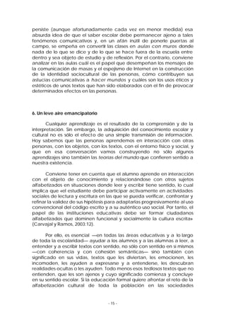 persiste (aunque afortunadamente cada vez en menor medida) esa
absurda idea de que el saber escolar debe permanecer ajeno a tales
fenómenos comunicativos y, en un afán inútil de ponerle puertas al
campo, se empeña en convertir las clases en aulas con muros donde
nada de lo que se dice y de lo que se hace fuera de la escuela entre
dentro y sea objeto de estudio y de reflexión. Por el contrario, conviene
analizar en las aulas cuál es el papel que desempeñan los mensajes de
la comunicación de masas y el espejismo de Internet en la construcción
de la identidad sociocultural de las personas, cómo contribuyen sus
astucias comunicativas a hacer mundos y cuáles son los usos éticos y
estéticos de unos textos que han sido elaborados con el fin de provocar
determinados efectos en las personas.

6. Un leve aire emancipatorio
Cualquier aprendizaje es el resultado de la comprensión y de la
interpretación. Sin embargo, la adquisición del conocimiento escolar y
cultural no es sólo el efect o de una simple transmisión de información.
Hoy sabemos que las personas aprendemos en interacción con otras
personas, con los objetos, con los textos, con el entorno físico y social, y
que en esa conversación vamos construyendo no sólo algunos
aprendizajes sino también las teorías del mundo que confieren sentido a
nuestra existencia.
Conviene tener en cuenta que el alumno aprende en interacción
con el objeto de conocimiento y relacionándose con otros sujetos
alfabetizados en situaciones donde leer y escribir tiene sentido, lo cual
implica que «el estudiante debe participar activamente en actividades
sociales de lectura y escritura en las que se pueda verificar, confrontar y
refinar la validez de sus hipótesis para adaptarlas progresivamente al uso
convencional del código escrito y a su auténtico uso social. Por tanto, el
papel de las instituciones educativas debe ser formar ciudadanos
alfabetizados que dominen funcional y socialmente la cultura escrita»
(Carvajal y Ramos, 2003:12).
Por ello, es esencial —en todas las áreas educativas y a lo largo
de toda la escolaridad— ayudar a los alumnos y a las alumnas a leer, a
entender y a escribir textos con sentido, no sólo con sentido en sí mismos
—con coherencia y con cohesión semánticas— sino también con
significado en sus vidas, textos que les diviertan, les emocionen, les
incomoden, les ayuden a expresarse y a entenderse, les descubran
realidades ocultas o les ayuden. Todo menos esos tediosos textos que no
entienden, que les son ajenos y cuyo significado comienza y concluye
en su sentido escolar. Si la educación formal quiere afrontar el reto de la
alfabetización cultural de toda la población en las sociedades

- 15 -

 