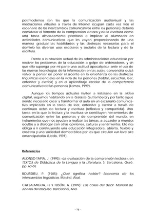 postmodernas (en las que la comunicación audiovisual y las
mediaciones virtuales a través de Internet ocupan cada vez más el
escenario de los intercambios comunicativos entre las personas) debería
considerar el fomento de la comprensión lectora y de la escritura como
una tarea absolutamente prioritaria e implicar al alumnado en
actividades comunicativas que les vayan proporcionando de una
manera gradual las habilidades y las destrezas necesarias para el
dominio los diversos usos escolares y sociales de la lectura y de la
escritura.
Frente a la obsesión actual de las administraciones educativas por
resolver los problemas de la educación a golpe de ordenadores, y sin
que ello suponga por mi parte una actitud apocalíptica ante el uso de
las nuevas tecnologías de la información en las aulas, convendría quizá
volver a pensar en poner el acento en la enseñanza de las destrezas
lingüísticas esenciales en la vida de las personas (hablar, escuchar, leer,
entender y escribir) y en el aprendizaje escolar de la competencia
comunicativa de las personas (Lomas, 1999).
Aunque los tiempos actuales inviten a instalarse en la aldea
digital , seguimos habitando en la Galaxia Guttemberg y por tanto sigue
siendo necesario crear y transformar el aula en un escenario comunicativo implicado en la tarea de leer, entender y escribir a través de
continuos actos de lectura y escritura (reflexiva y compartida). Una
tarea en la que la lectura y la escritura se constituyen herramientas de
comunicación entre las personas y de comprensión del mundo, en
instrumentos que nos ayudan a realizar las tareas, a acceder a mundos
ocultos y a dialogar con otras opiniones, culturas y sentimientos. Ello nos
obliga a ir construyendo una educación integradora, abierta, flexible y
creativa y una sociedad democrática por las que circulen «un leve aire
emancipatorio» (Lledó, 1991).

Referencias
ALONSO TAPIA, J. (1995): «La evaluación de la comprensión lectora», en
TEXTOS de Didáctica de la Lengua y la Literatura, 5. Barcelona, Graó;
pp. 63-68.
BOURDIEU, P. (1985): ¿Qué significa
intercambios lingüísticos. Madrid, Akal.

hablar?

Economía

de

los

CALSALMIGLIA, H. Y TUSÓN, A. (1999): Las cosas del decir. Manual de
análisis del discurso. Barcelona, Ariel.

- 16 -

 
