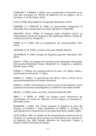 CARVAJAL, F. Y RAMOS, J. (2003): «Leer, comprender e interpretar en un
aula que investiga», en TEXTOS de Didáctica de la Lengua y de la
Literatura, nº 33. Barcelona, Graó.
ECO, U. (1968): Apocalípticos e integrados. Barcelona, Lumen.
EDWARDS, D. Y MERCER, N. (1988): El conocimiento compartido. El
desarrollo de la comprensión en el aula. Barcelona, Paidós/MEC.
HALLYDAY, M,A,K. (1982): El lenguaje como semiótica social. La
interpretación social del lenguaje y del significado. México, Fondo de
Cultura Económica. Anagrama.
HYMES, D. H. (1984): Vers le competénce de communication. París,
Hatier.
JACKSON, Ph. W. (1992): La vida en las aulas. Madrid, Morata.
JACKOBSON, R (1984): Ensayos de lingüística general. Barcelona, Seix
Barral.
LLEDÓ, E. (1991): Las utopías en el mundo actual. Santander, Universidad
Internacional Menéndez Pelayo. (Reedición en Imágenes y palabras.
Madrid, Taurus, 1998).
LOMAS, C. (1996a): «La comunicación en el aula » en Signos. Teoría y
práctica de la educación, 17. Gijón.
LOMAS, C. (1996b): El espectáculo del deseo. Usos y formas de la
persuasión publicitaria. Octaedro. Barcelona.
LOMAS, C. (1999): Cómo enseñar a hacer cosas con las palabras. Teoría
y práctica de la educación lingüística, 2 volúmenes. Barcelona, Paidós.
MILLÁS, J.J. (2000): «Leer», en El País, 16 de diciembre de 2000.
MIRET, I. Y TUSÓN, A. (1996): «La lengua como instrumento de
aprendizaje», en Textos de Didáctica de la Lengua y la L
iteratura, 8.
Barcelona, Graó.
NUSSBAUM, L. (1991): «De cómo recuperar la palabra en clase de
lengua», en SIGNOS, 2. Gijón (Reedición en LOMAS, C. (Comp.): El
aprendizaje de la comunicación en las aulas. Barcelona, Paidós. ( 2002).
OCDE (2002a): PISA. La medida de los conocimientos y destrezas de los
alumnos. La evaluación de la lectura, las matemáticas y las ciencias en
el Proyecto Pisa 2000. Madrid, Ministerio de Educación, Cultura y
Deporte. (http://www.pisa.oecd.org/).
- 17 -

 